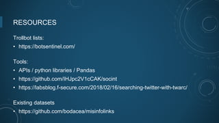 RESOURCES
Trollbot lists:
• https://botsentinel.com/
Tools:
• APIs / python libraries / Pandas
• https://github.com/IHJpc2V1cCAK/socint
• https://labsblog.f-secure.com/2018/02/16/searching-twitter-with-twarc/
Existing datasets
• https://github.com/bodacea/misinfolinks
 