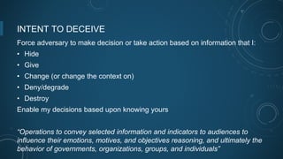 INTENT TO DECEIVE
Force adversary to make decision or take action based on information that I:
• Hide
• Give
• Change (or change the context on)
• Deny/degrade
• Destroy
Enable my decisions based upon knowing yours
“Operations to convey selected information and indicators to audiences to
influence their emotions, motives, and objectives reasoning, and ultimately the
behavior of governments, organizations, groups, and individuals”
 