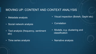 MOVING UP: CONTENT AND CONTEXT ANALYSIS
• Metadata analysis
• Social network analysis
• Text analysis (frequency, sentiment
etc)
• Time series analysis
• Visual inspection (Bokeh, Gephi etc)
• Correlation
• Models, e.g. clustering and
classification
• Narrative analysis
 