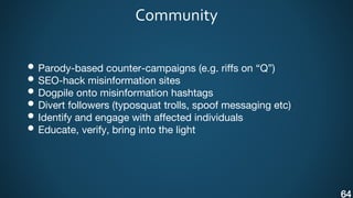 Community
• Parody-based counter-campaigns (e.g. riffs on “Q”)
• SEO-hack misinformation sites
• Dogpile onto misinformation hashtags
• Divert followers (typosquat trolls, spoof messaging etc)
• Identify and engage with affected individuals
• Educate, verify, bring into the light
64
 