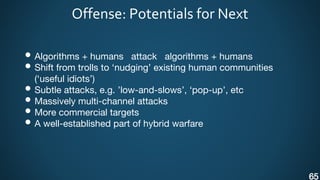Offense: Potentials for Next
• Algorithms + humans attack algorithms + humans
• Shift from trolls to ‘nudging’ existing human communities
(‘useful idiots’)
• Subtle attacks, e.g. ’low-and-slows’, ‘pop-up’, etc
• Massively multi-channel attacks
• More commercial targets
• A well-established part of hybrid warfare
65
 