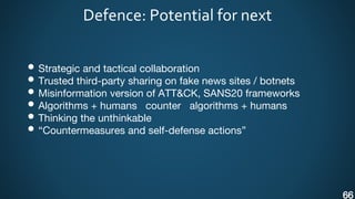 Defence: Potential for next
• Strategic and tactical collaboration
• Trusted third-party sharing on fake news sites / botnets
• Misinformation version of ATT&CK, SANS20 frameworks
• Algorithms + humans counter algorithms + humans
• Thinking the unthinkable
• “Countermeasures and self-defense actions”
66
 