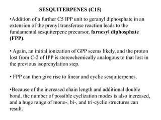 SESQUITERPENES (C15)
•Addition of a further C5 IPP unit to geranyl diphosphate in an
extension of the prenyl transferase reaction leads to the
fundamental sesquiterpene precursor, farnesyl diphosphate
(FPP).
• Again, an initial ionization of GPP seems likely, and the proton
lost from C-2 of IPP is stereochemically analogous to that lost in
the previous isoprenylation step.
• FPP can then give rise to linear and cyclic sesquiterpenes.
•Because of the increased chain length and additional double
bond, the number of possible cyclization modes is also increased,
and a huge range of mono-, bi-, and tri-cyclic structures can
result.
 
