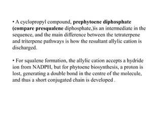 • A cyclopropyl compound, prephytoene diphosphate
(compare presqualene diphosphate,)is an intermediate in the
sequence, and the main difference between the tetraterpene
and triterpene pathways is how the resultant allylic cation is
discharged.
• For squalene formation, the allylic cation accepts a hydride
ion from NADPH, but for phytoene biosynthesis, a proton is
lost, generating a double bond in the centre of the molecule,
and thus a short conjugated chain is developed .
 
