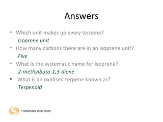 Answers
• Which unit makes up every terpene?
Isoprene unit
• How many carbons there are in an isoprene unit?
Five
• What is the systematic name for isoprene?
2-methylbuta-1,3-diene
• What is an oxidised terpene known as?
Terpenoid
 