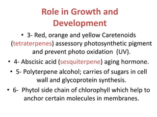 Role in Growth and
Development
• 3- Red, orange and yellow Caretenoids
(tetraterpenes) assessory photosynthetic pigment
and prevent photo oxidation (UV).
• 4- Abscisic acid (sesquiterpene) aging hormone.
• 5- Polyterpene alcohol; carries of sugars in cell
wall and glycoprotein synthesis.
• 6- Phytol side chain of chlorophyll which help to
anchor certain molecules in membranes.
 