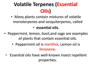 Volatile Terpenes (Essential
Oils)
• Many plants contain mixtures of volatile
monoterpenes and sesquiterpenes, called
• essential oils.
• Peppermint, lemon, basil,and sage are examples
of plants that contain essential oils.
• Peppermint oil is menthol, Lemon oil is
limonene.
• Essential oils have well-known insect repellent
properties.
 