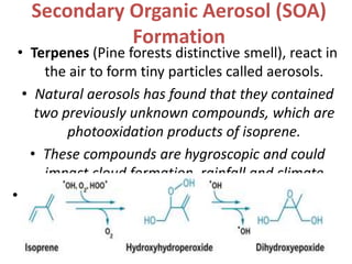 Secondary Organic Aerosol (SOA)
Formation
• Terpenes (Pine forests distinctive smell), react in
the air to form tiny particles called aerosols.
• Natural aerosols has found that they contained
two previously unknown compounds, which are
photooxidation products of isoprene.
• These compounds are hygroscopic and could
impact cloud formation, rainfall and climate
•
 