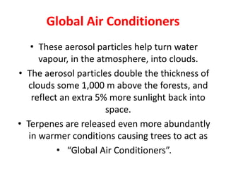 Global Air Conditioners
• These aerosol particles help turn water
vapour, in the atmosphere, into clouds.
• The aerosol particles double the thickness of
clouds some 1,000 m above the forests, and
reflect an extra 5% more sunlight back into
space.
• Terpenes are released even more abundantly
in warmer conditions causing trees to act as
• “Global Air Conditioners”.
 