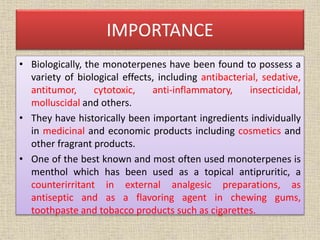 IMPORTANCE
• Biologically, the monoterpenes have been found to possess a
variety of biological effects, including antibacterial, sedative,
antitumor, cytotoxic, anti-inflammatory, insecticidal,
molluscidal and others.
• They have historically been important ingredients individually
in medicinal and economic products including cosmetics and
other fragrant products.
• One of the best known and most often used monoterpenes is
menthol which has been used as a topical antipruritic, a
counterirritant in external analgesic preparations, as
antiseptic and as a flavoring agent in chewing gums,
toothpaste and tobacco products such as cigarettes.
 