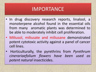 IMPORTANCE
• In drug discovery research reports, linalool, a
monoterpene alcohol found in the essential oils
from many aromatic plants was determined to
be able to moderately inhibit cell proliferation.
• Miliusol, miliusate and miliusane demonstrated
potent cytotoxic activity against a panel of cancer
cell lines.
• Horticulturally, the pyrethrins from Pyrethrum
cinerariaefolium flowers have been used as
potent natural insecticides.
 