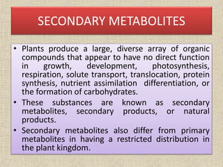SECONDARY METABOLITES
• Plants produce a large, diverse array of organic
compounds that appear to have no direct function
in growth, development, photosynthesis,
respiration, solute transport, translocation, protein
synthesis, nutrient assimilation differentiation, or
the formation of carbohydrates.
• These substances are known as secondary
metabolites, secondary products, or natural
products.
• Secondary metabolites also differ from primary
metabolites in having a restricted distribution in
the plant kingdom.
 