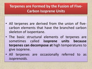 Terpenes are Formed by the Fusion of Five-
Carbon Isoprene Units
• All terpenes are derived from the union of five-
carbon elements that have the branched carbon
skeleton of isopentane.
• The basic structural elements of terpenes are
sometimes called isoprene units because
terpenes can decompose at high temperatures to
give isoprene.
• All terpenes are occasionally referred to as
isoprenoids.
 