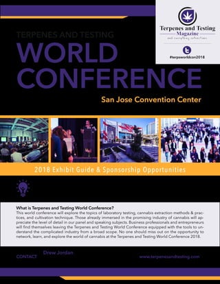 APRIL 10-11, 2018
T u e s d a y - W e d n e s d a y
WORLD
CONFERENCE
TERPENES AND TESTING
San Jose Convention Center
150 West San Carlos Street San Jose, California
#terpsworldcon2018
2018 Exhibit Guide & Sponsorship Opportunities
The most promising and comprehensive cannabis science
expo in the world.
What is Terpenes and Testing World Conference?
This world conference will explore the topics of laboratory testing, cannabis extraction methods & prac-
tices, and cultivation technique. Those already immersed in the promising industry of cannabis will ap-
preciate the level of detail in our panel and speaking subjects. Business professionals and entrepreneurs
will find themselves leaving the Terpenes and Testing World Conference equipped with the tools to un-
derstand the complicated industry from a broad scope. No one should miss out on the opportunity to
network, learn, and explore the world of cannabis at the Terpenes and Testing World Conference 2018.
Drew Jordan (Business Development)
Email: drew@terpenesandtesting.com
Call: 1 (949) 326-9424x7
www.terpenesandtesting.comCONTACT
 