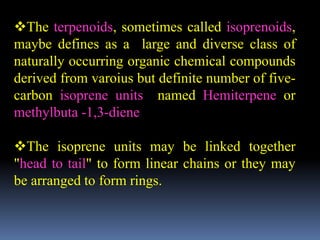 The terpenoids, sometimes called isoprenoids,
maybe defines as a large and diverse class of
naturally occurring organic chemical compounds
derived from varoius but definite number of five-
carbon isoprene units named Hemiterpene or
methylbuta -1,3-diene
The isoprene units may be linked together
"head to tail" to form linear chains or they may
be arranged to form rings.
 