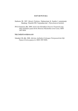 DAFTAR PUSTAKA
Harborne JB. 1987. Metode Fitokimia. Padmawinata K, Soediro I, penerjemah.
Bandung : Penerbit ITB. Terjemahan dari : Phytochemical methods.
IW.G Gunawan, dkk. 2008. Isolasi dan Identifikasi Senyawa Terpenoid yang
Aktif Antibakteri pada Herba Meniran (Phyllanthus niruri Linn). ISSN
1907-9850
http://nadjeeb.wordpress.com
Sukadan I.M, dkk. 2008. Aktivitas Antibakteri Golongan Triterpenoid dari Biji
Pepaya (Carisa papaya L). ISSN 1907-9850.
 