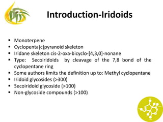 Introduction-Iridoids
 Monoterpene
 Cyclopenta[c]pyranoid skeleton
 Iridane skeleton cis-2-oxa-bicyclo-[4,3,0]-nonane
 Type: Secoiridoids by cleavage of the 7,8 bond of the
cyclopentane ring
 Some authors limits the definition up to: Methyl cyclopentane
 Iridoid glycosides (>300)
 Secoiridoid glycoside (>100)
 Non-glycoside compounds (>100)
 