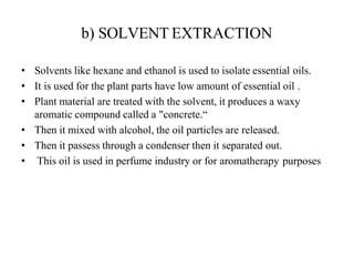 b) SOLVENT EXTRACTION
• Solvents like hexane and ethanol is used to isolate essential oils.
• It is used for the plant parts have low amount of essential oil .
• Plant material are treated with the solvent, it produces a waxy
aromatic compound called a "concrete.“
• Then it mixed with alcohol, the oil particles are released.
• Then it passess through a condenser then it separated out.
• This oil is used in perfume industry or for aromatherapy purposes
 