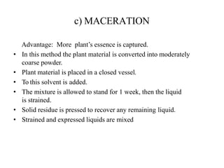 c) MACERATION
Advantage: More plant’s essence is captured.
• In this method the plant material is converted into moderately
coarse powder.
• Plant material is placed in a closed vessel.
• To this solvent is added.
• The mixture is allowed to stand for 1 week, then the liquid
is strained.
• Solid residue is pressed to recover any remaining liquid.
• Strained and expressed liquids are mixed
 