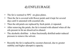 d) ENFLEURAGE
• The fat is warmed to 500C on glass plates.
• Then the fat is covered with flower petals and it kept for several
days until it saturated with essential oils.
• Then the old petals are replaced by fresh petals ,it repeated.
• After removing the petals, the fat is treated with ethanol when all the
oils present in fat are dissolved in ethanol.
• The alcoholic distillate is then fractionally distilled under reduced
pressure to remove the solvent.
• Recently the fat is replaced by coconut charcoal, due to greater
stability and higher adsorptive capacity.
 