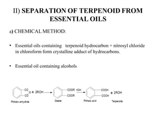 II) SEPARATION OF TERPENOID FROM
ESSENTIAL OILS
a) CHEMICAL METHOD:
• Essential oils containing terpenoid hydrocarbon + nitrosyl chloride
in chloroform form crystalline adduct of hydrocarbons.
• Essential oil containing alcohols
 