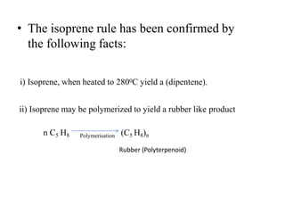 • The isoprene rule has been confirmed by
the following facts:
i) Isoprene, when heated to 2800C yield a (dipentene).
ii) Isoprene may be polymerized to yield a rubber like product
n C5 H8 Polymerisation (C5 H8)n
Rubber (Polyterpenoid)
 
