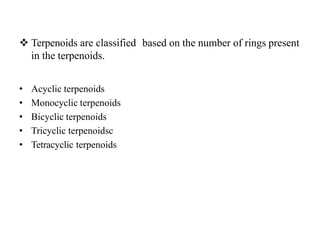 Terpenoids are classified based on the number of rings present
in the terpenoids.
• Acyclic terpenoids
• Monocyclic terpenoids
• Bicyclic terpenoids
• Tricyclic terpenoidsc
• Tetracyclic terpenoids
 