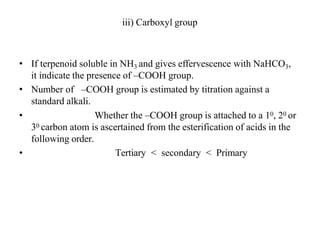 iii) Carboxyl group
• If terpenoid soluble in NH3 and gives effervescence with NaHCO3,
it indicate the presence of –COOH group.
• Number of –COOH group is estimated by titration against a
standard alkali.
•
•
Whether the –COOH group is attached to a 10, 20 or
30 carbon atom is ascertained from the esterification of acids in the
following order.
Tertiary ˂ secondary ˂ Primary
 