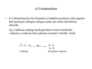 c) Unsaturation
• It is determined by the formation of addition products with reagents
like hydrogen, halogen, halogen acids, per acids and nitrosyl
chloride.
Eg: Cadinene undergo hydrogenation to form tetrahydro
cadinene, it indicate that cadinene contains 2 double bond.
 