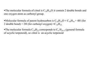 The molecular formula of citral is C10H16O, it contain 2 double bonds and
one oxygen atom as carbonyl group.
Molecular formula of parent hydrocarbon is C10H16O ≡ C10H16 + 4H (for
2 double bond) + 2H (for carbonyl oxygen) ≡C10H22.
The molecular formula C10H22 corresponds to Cn H2n+2 (general formula
of acyclic terpenoid), so citral is an acyclic terpenoid
 