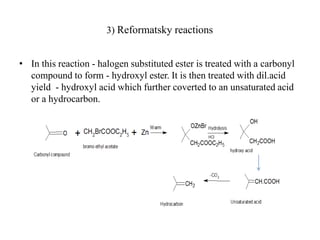 3) Reformatsky reactions
• In this reaction - halogen substituted ester is treated with a carbonyl
compound to form - hydroxyl ester. It is then treated with dil.acid
yield - hydroxyl acid which further coverted to an unsaturated acid
or a hydrocarbon.
 