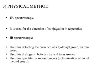 3) PHYSICAL METHOD
• UV spectroscopy:
• It is used for the detection of conjugation in terpenoids
• IR spectroscopy:
• Used for detecting the presence of a hydroxyl group, an oxo
group.
• Used for distinguish between cis and trans isomer.
• Used for quantitative measurements (determination of no: of
methyl group).
 