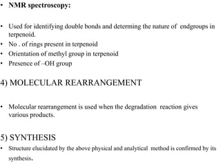 • NMR spectroscopy:
• Used for identifying double bonds and determing the nature of endgroups in
terpenoid.
• No . of rings present in terpenoid
• Orientation of methyl group in terpenoid
• Presence of –OH group
4) MOLECULAR REARRANGEMENT
• Molecular rearrangement is used when the degradation reaction gives
various products.
5) SYNTHESIS
• Structure elucidated by the above physical and analytical method is confirmed by its
synthesis.
 