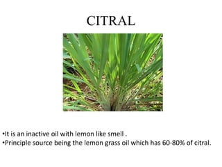 CITRAL
•It is an inactive oil with lemon like smell .
•Principle source being the lemon grass oil which has 60-80% of citral.
 
