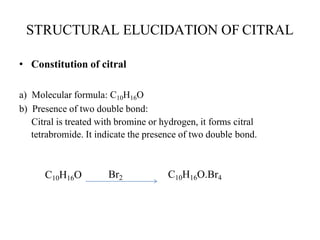 STRUCTURAL ELUCIDATION OF CITRAL
• Constitution of citral
a) Molecular formula: C10H16O
b) Presence of two double bond:
Citral is treated with bromine or hydrogen, it forms citral
tetrabromide. It indicate the presence of two double bond.
C10H16O Br2 C10H16O.Br4
 