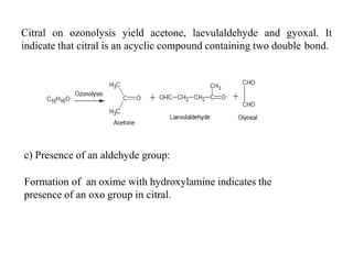 Citral on ozonolysis yield acetone, laevulaldehyde and gyoxal. It
indicate that citral is an acyclic compound containing two double bond.
c) Presence of an aldehyde group:
Formation of an oxime with hydroxylamine indicates the
presence of an oxo group in citral.
 