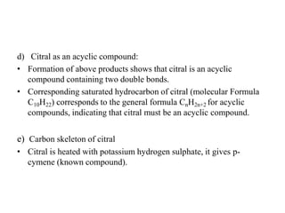 d) Citral as an acyclic compound:
• Formation of above products shows that citral is an acyclic
compound containing two double bonds.
• Corresponding saturated hydrocarbon of citral (molecular Formula
C10H22) corresponds to the general formula CnH2n+2 for acyclic
compounds, indicating that citral must be an acyclic compound.
e) Carbon skeleton of citral
• Citral is heated with potassium hydrogen sulphate, it gives p-
cymene (known compound).
 