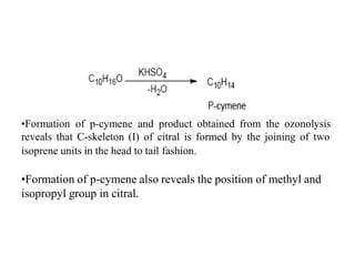 •Formation of p-cymene and product obtained from the ozonolysis
reveals that C-skeleton (I) of citral is formed by the joining of two
isoprene units in the head to tail fashion.
•Formation of p-cymene also reveals the position of methyl and
isopropyl group in citral.
 