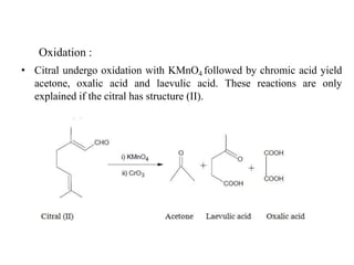 Oxidation :
• Citral undergo oxidation with KMnO4 followed by chromic acid yield
acetone, oxalic acid and laevulic acid. These reactions are only
explained if the citral has structure (II).
 