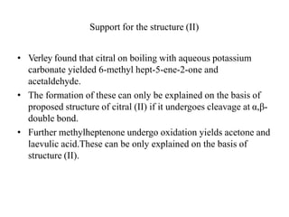 Support for the structure (II)
• Verley found that citral on boiling with aqueous potassium
carbonate yielded 6-methyl hept-5-ene-2-one and
acetaldehyde.
• The formation of these can only be explained on the basis of
proposed structure of citral (II) if it undergoes cleavage at α,β-
double bond.
• Further methylheptenone undergo oxidation yields acetone and
laevulic acid.These can be only explained on the basis of
structure (II).
 