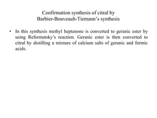 Confirmation synthesis of citral by
Barbier-Bouveault-Tiemann’s synthesis
• In this synthesis methyl heptenone is converted to geranic ester by
using Reformatsky’s reaction. Geranic ester is then converted to
citral by distilling a mixture of calcium salts of geranic and formic
acids.
 