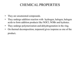 CHEMICAL PROPERTIES
• They are unsaturated compounds.
• They undergo addition reaction with hydrogen, halogen, halogen
acids to form addition products like NOCl, NOBr and hydrates.
• They undergo polymerization and dehydrogenation in the ring.
• On thermal decomposition, terpenoid gives isoprene as one of the
product.
 