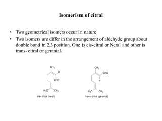 Isomerism of citral
• Two geometrical isomers occur in nature
• Two isomers are differ in the arrangement of aldehyde group about
double bond in 2,3 position. One is cis-citral or Neral and other is
trans- citral or geranial.
 