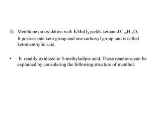 4) Menthone on oxidation with KMnO4 yields ketoacid C10H18O3.
It possess one keto group and one carboxyl group and is called
ketomenthylic acid.
• It readily oxidized to 3-methyladipic acid. These reactions can be
explained by considering the following structure of menthol.
 