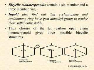 • Bicyclic monoterpenodis contain a six member and a
three member ring.
• Ingold also find out that cyclopropane and
cyclobutane ring have gem-dimethyl group to render
them sufficiently stable.
• Thus closure of the ten carbon open chain
monoterpenoid gives three possible bicyclic
structures.
S.RAVIKUMAR M.Sc
O
camphor
(6+5)system
pinane
(6+4)system
carane
(6+3)system
 