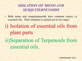 ISOLATION OF MONO AND
SESQUITERPENOIDS
• Both mono and sesquiterpenoids have common source i.e
essential oils. Their isolation is carried out in two steps:
i) Isolation of essential oils from
plant parts
ii)Separation of Terpenoids from
essential oils.
S.RAVIKUMAR M.Sc
 