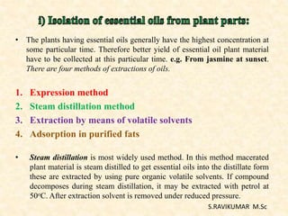 • The plants having essential oils generally have the highest concentration at
some particular time. Therefore better yield of essential oil plant material
have to be collected at this particular time. e.g. From jasmine at sunset.
There are four methods of extractions of oils.
1. Expression method
2. Steam distillation method
3. Extraction by means of volatile solvents
4. Adsorption in purified fats
• Steam distillation is most widely used method. In this method macerated
plant material is steam distilled to get essential oils into the distillate form
these are extracted by using pure organic volatile solvents. If compound
decomposes during steam distillation, it may be extracted with petrol at
50oC. After extraction solvent is removed under reduced pressure.
S.RAVIKUMAR M.Sc
 