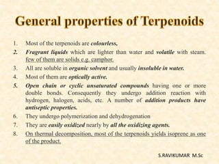 1. Most of the terpenoids are colourless,
2. Fragrant liquids which are lighter than water and volatile with steam.
few of them are solids e.g. camphor.
3. All are soluble in organic solvent and usually insoluble in water.
4. Most of them are optically active.
5. Open chain or cyclic unsaturated compounds having one or more
double bonds. Consequently they undergo addition reaction with
hydrogen, halogen, acids, etc. A number of addition products have
antiseptic properties.
6. They undergo polymerization and dehydrogenation
7. They are easily oxidized nearly by all the oxidizing agents.
8. On thermal decomposition, most of the terpenoids yields isoprene as one
of the product.
S.RAVIKUMAR M.Sc
 