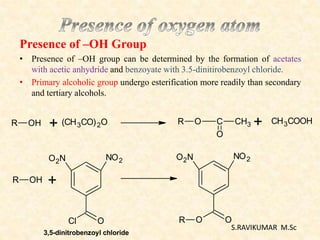 Presence of –OH Group
• Presence of –OH group can be determined by the formation of acetates
with acetic anhydride and benzoyate with 3.5-dinitirobenzoyl chloride.
• Primary alcoholic group undergo esterification more readily than secondary
and tertiary alcohols.
R OH + (CH3CO)2O R O C CH3
O
+ CH3COOH
R OH +
O2N NO2
OCl
O2N NO2
OOR
3,5-dinitrobenzoyl chloride
S.RAVIKUMAR M.Sc
 