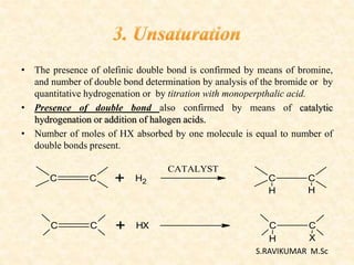 • The presence of olefinic double bond is confirmed by means of bromine,
and number of double bond determination by analysis of the bromide or by
quantitative hydrogenation or by titration with monoperpthalic acid.
• Presence of double bond also confirmed by means of catalytic
hydrogenation or addition of halogen acids.
• Number of moles of HX absorbed by one molecule is equal to number of
double bonds present.
C C + H2
C C + HX
CATALYST
C C
H X
C C
H H
S.RAVIKUMAR M.Sc
 